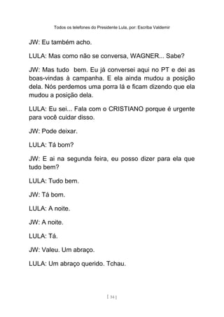 Todos os telefones do Presidente Lula, por: Escriba Valdemir
JW: Eu também acho.
LULA: Mas como não se conversa, WAGNER... Sabe?
JW: Mas tudo bem. Eu já conversei aqui no PT e dei as
boas-vindas à campanha. E ela ainda mudou a posição
dela. Nós perdemos uma porra lá e ficam dizendo que ela
mudou a posição dela.
LULA: Eu sei... Fala com o CRISTIANO porque é urgente
para você cuidar disso.
JW: Pode deixar.
LULA: Tá bom?
JW: E ai na segunda feira, eu posso dizer para ela que
tudo bem?
LULA: Tudo bem.
JW: Tá bom.
LULA: A noite.
JW: A noite.
LULA: Tá.
JW: Valeu. Um abraço.
LULA: Um abraço querido. Tchau.
[ 54 ]
 