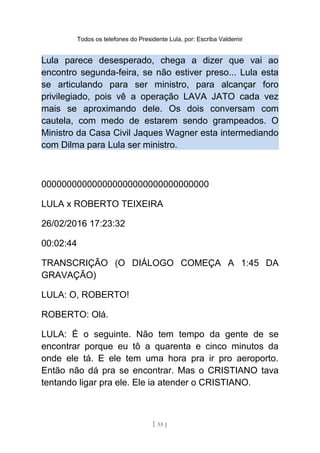 Todos os telefones do Presidente Lula, por: Escriba Valdemir
Lula parece desesperado, chega a dizer que vai ao
encontro segunda-feira, se não estiver preso... Lula esta
se articulando para ser ministro, para alcançar foro
privilegiado, pois vê a operação LAVA JATO cada vez
mais se aproximando dele. Os dois conversam com
cautela, com medo de estarem sendo grampeados. O
Ministro da Casa Civil Jaques Wagner esta intermediando
com Dilma para Lula ser ministro.
000000000000000000000000000000000
LULA x ROBERTO TEIXEIRA
26/02/2016 17:23:32
00:02:44
TRANSCRIÇÃO (O DIÁLOGO COMEÇA A 1:45 DA
GRAVAÇÃO)
LULA: O, ROBERTO!
ROBERTO: Olá.
LULA: É o seguinte. Não tem tempo da gente de se
encontrar porque eu tô a quarenta e cinco minutos da
onde ele tá. E ele tem uma hora pra ir pro aeroporto.
Então não dá pra se encontrar. Mas o CRISTIANO tava
tentando ligar pra ele. Ele ia atender o CRISTIANO.
[ 55 ]
 