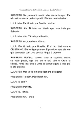 Todos os telefones do Presidente Lula, por: Escriba Valdemir
ROBERTO: Sim, mas aí é que tá. Mas ele vai ter que...Ele
não sei se ele vai poder ir pra lá. Ele tem que trabalhar.
LULA: Não. Ele tá indo pra Brasília caralho!
ROBERTO: Ah! Tinham me falado que tava indo pra
Salvador.
LULA: Não, não. Tá indo pra Brasília.
ROBERTO: Ah, tudo bem. Ótimo.
LULA: Ele tá indo pra Brasília. E aí eu falei com o
CRISTIANO. Ele vai ligar pra ele. E pra dizer que ele tem
que conversar com uma pessoa lá que é urgente.
ROBERTO: Perfeito. Vamos fazer o seguinte então:
se você puder, liga pra ele e fala que o CRIS tá
saindo. Pode falar que o CRIS tá saindo agora e indo pra
lá pra Brasília.
LULA: Não! Mas você tem que ligar pra ele agora!
ROBERTO: Tá bom. Pode falar. Ok.
LULA: Tá bom?
ROBERTO: Perfeito.
LULA: Tá. Tchau.
ROBERTO: Ok. Tchau
[ 56 ]
 