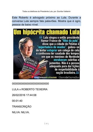 Todos os telefones do Presidente Lula, por: Escriba Valdemir
Este Roberto é advogado próximo ao Lula. Durante a
conversa Lula sempre fala palavrões. Mostra que é ogro,
pessoa de baixo nível.
0000000000000000000000000
LULA x ROBERTO TEIXEIRA
26/02/2016 17:44:08
00:01:40
TRANSCRIÇÃO
NILVA: NILVA.
[ 57 ]
 