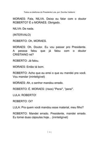 Todos os telefones do Presidente Lula, por: Escriba Valdemir
MORAES: Fala, NILVA. Deixa eu falar com o doutor
ROBERTO? É o MORAES. Obrigado.
NILVA: De nada.
(INTERVALO)
ROBERTO: Oh, MORAES.
MORAES: Oh, Doutor. Eu vou passar pro Presidente.
A pessoa falou que já falou com o doutor
CRISTIANO né?
ROBERTO: Já falou.
MORAES: Então tá bom.
ROBERTO: Acho que eu errei o que eu mandei pra você.
Vou mandar (ininteligível)
MORAES: Ah, o senhor mandou errado.
ROBERTO: É. MORAES: (risos) "Peraí", "peraí".
LULA: ROBERTO!
ROBERTO: Oi?
LULA: Pra quem você mandou esse material, meu filho?
ROBERTO: Mandei errado. Presidente, mandei errado.
Eu tomei duas cápsulas hoje... (ininteligível)
[ 58 ]
 