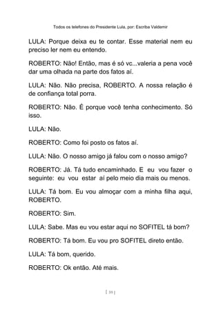 Todos os telefones do Presidente Lula, por: Escriba Valdemir
LULA: Porque deixa eu te contar. Esse material nem eu
preciso ler nem eu entendo.
ROBERTO: Não! Então, mas é só vc...valeria a pena você
dar uma olhada na parte dos fatos aí.
LULA: Não. Não precisa, ROBERTO. A nossa relação é
de confiança total porra.
ROBERTO: Não. É porque você tenha conhecimento. Só
isso.
LULA: Não.
ROBERTO: Como foi posto os fatos aí.
LULA: Não. O nosso amigo já falou com o nosso amigo?
ROBERTO: Já. Tá tudo encaminhado. E eu vou fazer o
seguinte: eu vou estar aí pelo meio dia mais ou menos.
LULA: Tá bom. Eu vou almoçar com a minha filha aqui,
ROBERTO.
ROBERTO: Sim.
LULA: Sabe. Mas eu vou estar aqui no SOFITEL tá bom?
ROBERTO: Tá bom. Eu vou pro SOFITEL direto então.
LULA: Tá bom, querido.
ROBERTO: Ok então. Até mais.
[ 59 ]
 