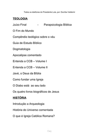 Todos os telefones do Presidente Lula, por: Escriba Valdemir
TEOLOGIA
Juízo Final - Parapsicologia Bíblica
O Fim do Mundo
Compêndio teológico sobre o véu
Guia de Estudo Bíblico
Dogmatologia
Apocalipse comentado
Entenda a CCB – Volume I
Entenda a CCB – Volume II
Javé, o Deus da Bíblia
Como fundar uma Igreja
O Diabo está ao seu lado
Os quatro livros biográficos de Jesus
HISTÓRIA
Introdução a Arqueologia
História do Universo comentada
O que é Igreja Católica Romana?
[ 6 ]
 