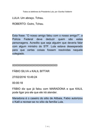 Todos os telefones do Presidente Lula, por: Escriba Valdemir
LULA: Um abraço. Tchau.
ROBERTO: Outro, Tchau.
Esta frase: “O nosso amigo falou com o nosso amigo?”, a
Polícia Federal deve deduzir quem são estes
personagens. Acredito que seja alguém que deveria falar
com algum ministro do STF. Lula estava desesperado
para que certas coisas fossem resolvidas naquele
colegiado.
000000000000000000000000000000
FÁBIO SILVA x KALIL BITTAR
27/02/2016 10:49:24
00:00:18
FÁBIO diz que já falou com MARADONA e que KALIL
pode ligar pra ele que ele irá atender.
Maradona é o caseiro do sitio de Atibaia, Fabio autorizou
o Kalil a recrear-se no sítio da família Lula.
[ 60 ]
 