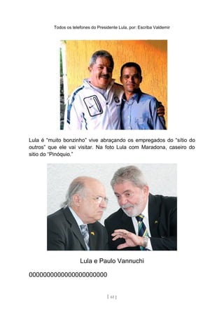 Todos os telefones do Presidente Lula, por: Escriba Valdemir
Lula é “muito bonzinho” vive abraçando os empregados do “sítio do
outros” que ele vai visitar. Na foto Lula com Maradona, caseiro do
sitio do “Pinóquio.”
Lula e Paulo Vannuchi
0000000000000000000000
[ 61 ]
 