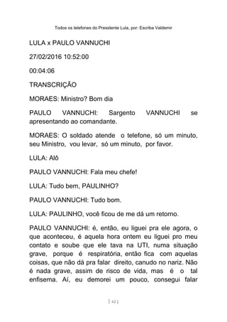 Todos os telefones do Presidente Lula, por: Escriba Valdemir
LULA x PAULO VANNUCHI
27/02/2016 10:52:00
00:04:06
TRANSCRIÇÃO
MORAES: Ministro? Bom dia
PAULO VANNUCHI: Sargento VANNUCHI se
apresentando ao comandante.
MORAES: O soldado atende o telefone, só um minuto,
seu Ministro, vou levar, só um minuto, por favor.
LULA: Alô
PAULO VANNUCHI: Fala meu chefe!
LULA: Tudo bem, PAULINHO?
PAULO VANNUCHI: Tudo bom.
LULA: PAULINHO, você ficou de me dá um retorno.
PAULO VANNUCHI: é, então, eu liguei pra ele agora, o
que aconteceu, é aquela hora ontem eu liguei pro meu
contato e soube que ele tava na UTI, numa situação
grave, porque é respiratória, então fica com aquelas
coisas, que não dá pra falar direito, canudo no nariz. Não
é nada grave, assim de risco de vida, mas é o tal
enfisema. Aí, eu demorei um pouco, consegui falar
[ 62 ]
 