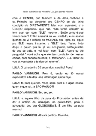 Todos os telefones do Presidente Lula, por: Escriba Valdemir
com o GENRO, que também é da área, conhece e
tal. Primeiro eu perguntei pro GENRO se ele tinha
condição de DIRETAMENTE falar com a pessoa, e o
GENRO respondeu que não, "não tenho contato" aí
tem que ser com "ELE" mesmo . Então como é que
vamos fazer? Então amanhã eu vou visitá-lo, e eu acabei
quando eu vi o recado do MORAES pra ligar, eu liguei
pra ELE nesse instante, e "ELE" falou "estou indo
daqui a pouco pra lá, já leu nos jornais, então já sabe
do que se trata, e vai falar com "ELE". Agora eu até
perguntei " você acha que ele tem condição, de nessas
coisas, com canudo no nariz, é, telefonar?". ELE falou "eu
vou lá, vou sentir e te dou um retorno".
LULA: O canudo tira 30 segundos, caralho! Porra!
PAULO VANNUCHI: Pois é, então eu tô nessa
expectativa e te dou uma informação ainda hoje.
LULA: tá bom querido. Você sabe qual é a ação nossa,
quem é que vai...a SAO PAULO?!
PAULO VANNUCHI: Sei, sei, sei.
LULA: e aquele filho da puta do Procurador antes de
dar a notícia da intimação, na quinta-feira, para o
advogado, deu pra GLOBONEWS. É um filho da puta
mesmo!
PAULO VANNUCHI: Ativista político. Coxinha.
[ 63 ]
 