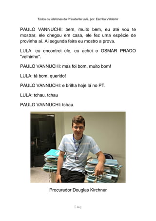 Todos os telefones do Presidente Lula, por: Escriba Valdemir
PAULO VANNUCHI: bem, muito bem, eu até vou te
mostrar, ele chegou em casa, ele fez uma espécie de
provinha aí. Ai segunda feira eu mostro a prova.
LULA: eu encontrei ele, eu achei o OSMAR PRADO
"velhinho".
PAULO VANNUCHI: mas foi bom, muito bom!
LULA: tá bom, querido!
PAULO VANNUCHI: e brilha hoje lá no PT.
LULA: tchau, tchau
PAULO VANNUCHI: tchau.
Procurador Douglas Kirchner
[ 66 ]
 