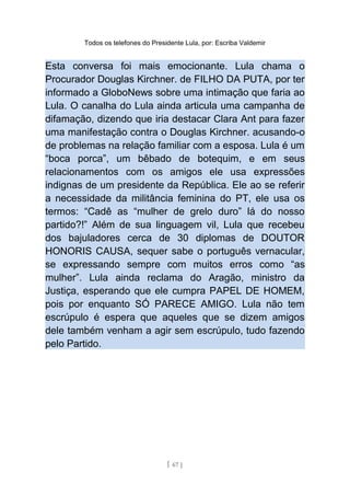 Todos os telefones do Presidente Lula, por: Escriba Valdemir
Esta conversa foi mais emocionante. Lula chama o
Procurador Douglas Kirchner. de FILHO DA PUTA, por ter
informado a GloboNews sobre uma intimação que faria ao
Lula. O canalha do Lula ainda articula uma campanha de
difamação, dizendo que iria destacar Clara Ant para fazer
uma manifestação contra o Douglas Kirchner. acusando-o
de problemas na relação familiar com a esposa. Lula é um
“boca porca”, um bêbado de botequim, e em seus
relacionamentos com os amigos ele usa expressões
indignas de um presidente da República. Ele ao se referir
a necessidade da militância feminina do PT, ele usa os
termos: “Cadê as “mulher de grelo duro” lá do nosso
partido?!” Além de sua linguagem vil, Lula que recebeu
dos bajuladores cerca de 30 diplomas de DOUTOR
HONORIS CAUSA, sequer sabe o português vernacular,
se expressando sempre com muitos erros como “as
mulher”. Lula ainda reclama do Aragão, ministro da
Justiça, esperando que ele cumpra PAPEL DE HOMEM,
pois por enquanto SÓ PARECE AMIGO. Lula não tem
escrúpulo é espera que aqueles que se dizem amigos
dele também venham a agir sem escrúpulo, tudo fazendo
pelo Partido.
[ 67 ]
 