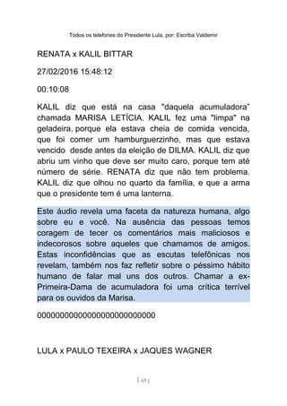 Todos os telefones do Presidente Lula, por: Escriba Valdemir
RENATA x KALIL BITTAR
27/02/2016 15:48:12
00:10:08
KALIL diz que está na casa "daquela acumuladora”
chamada MARISA LETÍCIA. KALIL fez uma "limpa" na
geladeira, porque ela estava cheia de comida vencida,
que foi comer um hamburguerzinho, mas que estava
vencido desde antes da eleição de DILMA. KALIL diz que
abriu um vinho que deve ser muito caro, porque tem até
número de série. RENATA diz que não tem problema.
KALIL diz que olhou no quarto da família, e que a arma
que o presidente tem é uma lanterna.
Este áudio revela uma faceta da natureza humana, algo
sobre eu e você. Na ausência das pessoas temos
coragem de tecer os comentários mais maliciosos e
indecorosos sobre aqueles que chamamos de amigos.
Estas inconfidências que as escutas telefônicas nos
revelam, também nos faz refletir sobre o péssimo hábito
humano de falar mal uns dos outros. Chamar a ex-
Primeira-Dama de acumuladora foi uma crítica terrível
para os ouvidos da Marisa.
00000000000000000000000000
LULA x PAULO TEXEIRA x JAQUES WAGNER
[ 69 ]
 