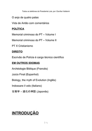 Todos os telefones do Presidente Lula, por: Escriba Valdemir
O anjo de quatro patas
Vida de Antão com comentários
POLÍTICA
Memorial criminoso do PT – Volume I
Memorial criminoso do PT – Volume II
PT X Cristianismo
DIREITO
Escrivão de Polícia é cargo técnico científico
EM OUTROS IDIOMAS
Archéologie Biblique (Francês)
Juicio Final (Espanhol)
Biology, the myth of Evolution (Inglês)
Indossare il velo (Italiano)
生物学 – 進化の神話 (Japonês)
INTRODUÇÃO
[ 7 ]
 