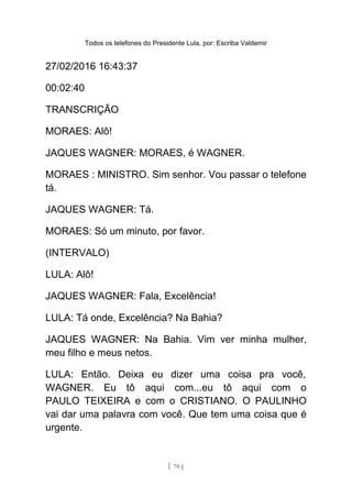Todos os telefones do Presidente Lula, por: Escriba Valdemir
27/02/2016 16:43:37
00:02:40
TRANSCRIÇÃO
MORAES: Alô!
JAQUES WAGNER: MORAES, é WAGNER.
MORAES : MINISTRO. Sim senhor. Vou passar o telefone
tá.
JAQUES WAGNER: Tá.
MORAES: Só um minuto, por favor.
(INTERVALO)
LULA: Alô!
JAQUES WAGNER: Fala, Excelência!
LULA: Tá onde, Excelência? Na Bahia?
JAQUES WAGNER: Na Bahia. Vim ver minha mulher,
meu filho e meus netos.
LULA: Então. Deixa eu dizer uma coisa pra você,
WAGNER. Eu tô aqui com...eu tô aqui com o
PAULO TEIXEIRA e com o CRISTIANO. O PAULINHO
vai dar uma palavra com você. Que tem uma coisa que é
urgente.
[ 70 ]
 