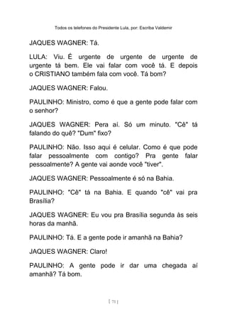 Todos os telefones do Presidente Lula, por: Escriba Valdemir
JAQUES WAGNER: Tá.
LULA: Viu. É urgente de urgente de urgente de
urgente tá bem. Ele vai falar com você tá. E depois
o CRISTIANO também fala com você. Tá bom?
JAQUES WAGNER: Falou.
PAULINHO: Ministro, como é que a gente pode falar com
o senhor?
JAQUES WAGNER: Pera aí. Só um minuto. "Cê" tá
falando do quê? "Dum" fixo?
PAULINHO: Não. Isso aqui é celular. Como é que pode
falar pessoalmente com contigo? Pra gente falar
pessoalmente? A gente vai aonde você "tiver".
JAQUES WAGNER: Pessoalmente é só na Bahia.
PAULINHO: "Cê" tá na Bahia. E quando "cê" vai pra
Brasília?
JAQUES WAGNER: Eu vou pra Brasília segunda às seis
horas da manhã.
PAULINHO: Tá. E a gente pode ir amanhã na Bahia?
JAQUES WAGNER: Claro!
PAULINHO: A gente pode ir dar uma chegada aí
amanhã? Tá bom.
[ 71 ]
 