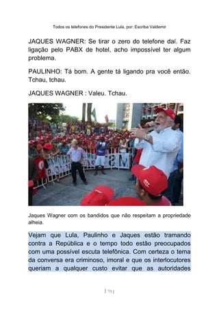 Todos os telefones do Presidente Lula, por: Escriba Valdemir
JAQUES WAGNER: Se tirar o zero do telefone daí. Faz
ligação pelo PABX de hotel, acho impossível ter algum
problema.
PAULINHO: Tá bom. A gente tá ligando pra você então.
Tchau, tchau.
JAQUES WAGNER : Valeu. Tchau.
Jaques Wagner com os bandidos que não respeitam a propriedade
alheia.
Vejam que Lula, Paulinho e Jaques estão tramando
contra a República e o tempo todo estão preocupados
com uma possível escuta telefônica. Com certeza o tema
da conversa era criminoso, imoral e que os interlocutores
queriam a qualquer custo evitar que as autoridades
[ 73 ]
 