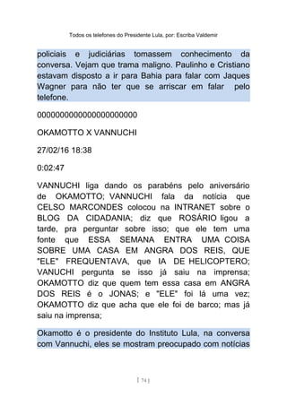 Todos os telefones do Presidente Lula, por: Escriba Valdemir
policiais e judiciárias tomassem conhecimento da
conversa. Vejam que trama maligno. Paulinho e Cristiano
estavam disposto a ir para Bahia para falar com Jaques
Wagner para não ter que se arriscar em falar pelo
telefone.
0000000000000000000000
OKAMOTTO X VANNUCHI
27/02/16 18:38
0:02:47
VANNUCHI liga dando os parabéns pelo aniversário
de OKAMOTTO; VANNUCHI fala da notícia que
CELSO MARCONDES colocou na INTRANET sobre o
BLOG DA CIDADANIA; diz que ROSÁRIO ligou a
tarde, pra perguntar sobre isso; que ele tem uma
fonte que ESSA SEMANA ENTRA UMA COISA
SOBRE UMA CASA EM ANGRA DOS REIS, QUE
"ELE" FREQUENTAVA, que IA DE HELICOPTERO;
VANUCHI pergunta se isso já saiu na imprensa;
OKAMOTTO diz que quem tem essa casa em ANGRA
DOS REIS é o JONAS; e "ELE" foi lá uma vez;
OKAMOTTO diz que acha que ele foi de barco; mas já
saiu na imprensa;
Okamotto é o presidente do Instituto Lula, na conversa
com Vannuchi, eles se mostram preocupado com notícias
[ 74 ]
 