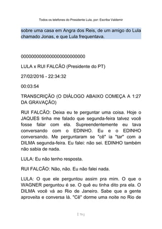 Todos os telefones do Presidente Lula, por: Escriba Valdemir
sobre uma casa em Angra dos Reis, de um amigo do Lula
chamado Jonas, e que Lula frequentava.
0000000000000000000000000
LULA x RUI FALCÃO (Presidente do PT)
27/02/2016 - 22:34:32
00:03:54
TRANSCRIÇÃO (O DIÁLOGO ABAIXO COMEÇA A 1:27
DA GRAVAÇÃO)
RUI FALCÃO: Deixa eu te perguntar uma coisa. Hoje o
JAQUES tinha me falado que segunda-feira talvez você
fosse falar com ela. Supreendentemente eu tava
conversando com o EDINHO. Eu e o EDINHO
conversando. Me perguntaram se "cê" ia "tar" com a
DILMA segunda-feira. Eu falei: não sei. EDINHO também
não sabia de nada.
LULA: Eu não tenho resposta.
RUI FALCÃO: Não, não. Eu não falei nada.
LULA: O que ele perguntou assim pra mim. O que o
WAGNER perguntou é se. O quê eu tinha dito pra ela. O
DILMA você vá ao Rio de Janeiro. Sabe que a gente
aproveita e conversa lá. "Cê" dorme uma noite no Rio de
[ 75 ]
 