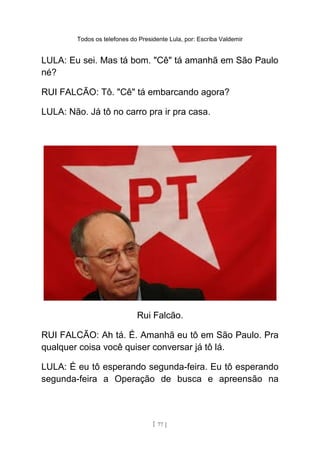 Todos os telefones do Presidente Lula, por: Escriba Valdemir
LULA: Eu sei. Mas tá bom. "Cê" tá amanhã em São Paulo
né?
RUI FALCÃO: Tô. "Cê" tá embarcando agora?
LULA: Não. Já tô no carro pra ir pra casa.
Rui Falcão.
RUI FALCÃO: Ah tá. É. Amanhã eu tô em São Paulo. Pra
qualquer coisa você quiser conversar já tô lá.
LULA: É eu tô esperando segunda-feira. Eu tô esperando
segunda-feira a Operação de busca e apreensão na
[ 77 ]
 
