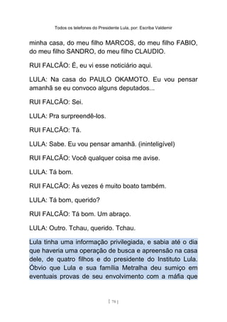 Todos os telefones do Presidente Lula, por: Escriba Valdemir
minha casa, do meu filho MARCOS, do meu filho FABIO,
do meu filho SANDRO, do meu filho CLAUDIO.
RUI FALCÃO: É, eu vi esse noticiário aqui.
LULA: Na casa do PAULO OKAMOTO. Eu vou pensar
amanhã se eu convoco alguns deputados...
RUI FALCÃO: Sei.
LULA: Pra surpreendê-los.
RUI FALCÃO: Tá.
LULA: Sabe. Eu vou pensar amanhã. (ininteligível)
RUI FALCÃO: Você qualquer coisa me avise.
LULA: Tá bom.
RUI FALCÃO: Às vezes é muito boato também.
LULA: Tá bom, querido?
RUI FALCÃO: Tá bom. Um abraço.
LULA: Outro. Tchau, querido. Tchau.
Lula tinha uma informação privilegiada, e sabia até o dia
que haveria uma operação de busca e apreensão na casa
dele, de quatro filhos e do presidente do Instituto Lula.
Óbvio que Lula e sua família Metralha deu sumiço em
eventuais provas de seu envolvimento com a máfia que
[ 78 ]
 