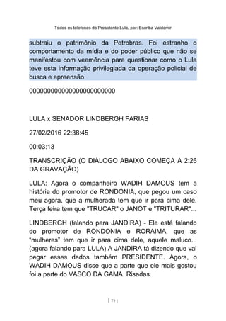Todos os telefones do Presidente Lula, por: Escriba Valdemir
subtraiu o patrimônio da Petrobras. Foi estranho o
comportamento da mídia e do poder público que não se
manifestou com veemência para questionar como o Lula
teve esta informação privilegiada da operação policial de
busca e apreensão.
000000000000000000000000
LULA x SENADOR LINDBERGH FARIAS
27/02/2016 22:38:45
00:03:13
TRANSCRIÇÃO (O DIÁLOGO ABAIXO COMEÇA A 2:26
DA GRAVAÇÃO)
LULA: Agora o companheiro WADIH DAMOUS tem a
história do promotor de RONDONIA, que pegou um caso
meu agora, que a mulherada tem que ir para cima dele.
Terça feira tem que "TRUCAR" o JANOT e "TRITURAR"...
LINDBERGH (falando para JANDIRA) - Ele está falando
do promotor de RONDONIA e RORAIMA, que as
“mulheres” tem que ir para cima dele, aquele maluco...
(agora falando para LULA) A JANDIRA tá dizendo que vai
pegar esses dados também PRESIDENTE. Agora, o
WADIH DAMOUS disse que a parte que ele mais gostou
foi a parte do VASCO DA GAMA. Risadas.
[ 79 ]
 