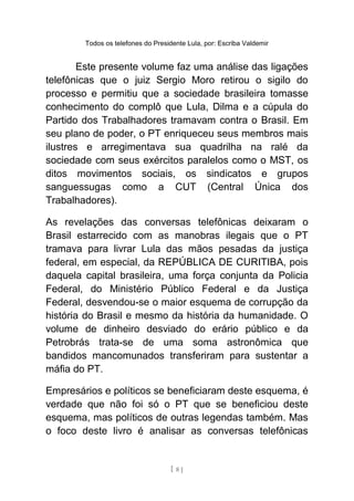 Todos os telefones do Presidente Lula, por: Escriba Valdemir
Este presente volume faz uma análise das ligações
telefônicas que o juiz Sergio Moro retirou o sigilo do
processo e permitiu que a sociedade brasileira tomasse
conhecimento do complô que Lula, Dilma e a cúpula do
Partido dos Trabalhadores tramavam contra o Brasil. Em
seu plano de poder, o PT enriqueceu seus membros mais
ilustres e arregimentava sua quadrilha na ralé da
sociedade com seus exércitos paralelos como o MST, os
ditos movimentos sociais, os sindicatos e grupos
sanguessugas como a CUT (Central Única dos
Trabalhadores).
As revelações das conversas telefônicas deixaram o
Brasil estarrecido com as manobras ilegais que o PT
tramava para livrar Lula das mãos pesadas da justiça
federal, em especial, da REPÚBLICA DE CURITIBA, pois
daquela capital brasileira, uma força conjunta da Policia
Federal, do Ministério Público Federal e da Justiça
Federal, desvendou-se o maior esquema de corrupção da
história do Brasil e mesmo da história da humanidade. O
volume de dinheiro desviado do erário público e da
Petrobrás trata-se de uma soma astronômica que
bandidos mancomunados transferiram para sustentar a
máfia do PT.
Empresários e políticos se beneficiaram deste esquema, é
verdade que não foi só o PT que se beneficiou deste
esquema, mas políticos de outras legendas também. Mas
o foco deste livro é analisar as conversas telefônicas
[ 8 ]
 