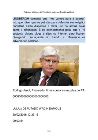 Todos os telefones do Presidente Lula, por: Escriba Valdemir
LINDBERGH comenta que “nós vamos para a guerra”.
Isto quer dizer que os petistas para defender sua religião-
partidária estão dispostos a fazer uso de armas sujas
como a difamação. É de conhecimento geral que o PT
sustenta alguns blogs e sites na internet para ficarem
divulgando propaganda do Partido e difamando os
adversários políticos.
Rodrigo Janot, Procurador firme contra as mazelas do PT.
00000000000000000000000
LULA x DEPUTADO WADIH DAMOUS
28/02/2016 12:37:13
00:03:54
[ 81 ]
 