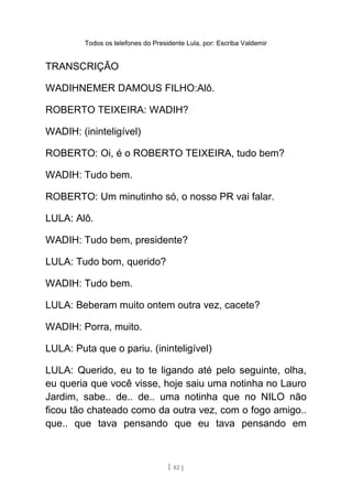 Todos os telefones do Presidente Lula, por: Escriba Valdemir
TRANSCRIÇÃO
WADIHNEMER DAMOUS FILHO:Alô.
ROBERTO TEIXEIRA: WADIH?
WADIH: (ininteligível)
ROBERTO: Oi, é o ROBERTO TEIXEIRA, tudo bem?
WADIH: Tudo bem.
ROBERTO: Um minutinho só, o nosso PR vai falar.
LULA: Alô.
WADIH: Tudo bem, presidente?
LULA: Tudo bom, querido?
WADIH: Tudo bem.
LULA: Beberam muito ontem outra vez, cacete?
WADIH: Porra, muito.
LULA: Puta que o pariu. (ininteligível)
LULA: Querido, eu to te ligando até pelo seguinte, olha,
eu queria que você visse, hoje saiu uma notinha no Lauro
Jardim, sabe.. de.. de.. uma notinha que no NILO não
ficou tão chateado como da outra vez, com o fogo amigo..
que.. que tava pensando que eu tava pensando em
[ 82 ]
 