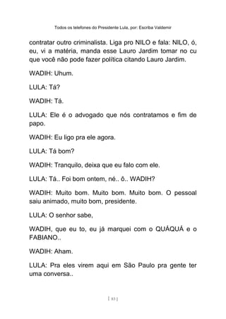 Todos os telefones do Presidente Lula, por: Escriba Valdemir
contratar outro criminalista. Liga pro NILO e fala: NILO, ó,
eu, vi a matéria, manda esse Lauro Jardim tomar no cu
que você não pode fazer política citando Lauro Jardim.
WADIH: Uhum.
LULA: Tá?
WADIH: Tá.
LULA: Ele é o advogado que nós contratamos e fim de
papo.
WADIH: Eu ligo pra ele agora.
LULA: Tá bom?
WADIH: Tranquilo, deixa que eu falo com ele.
LULA: Tá.. Foi bom ontem, né.. ô.. WADIH?
WADIH: Muito bom. Muito bom. Muito bom. O pessoal
saiu animado, muito bom, presidente.
LULA: O senhor sabe,
WADIH, que eu to, eu já marquei com o QUÁQUÁ e o
FABIANO..
WADIH: Aham.
LULA: Pra eles virem aqui em São Paulo pra gente ter
uma conversa..
[ 83 ]
 