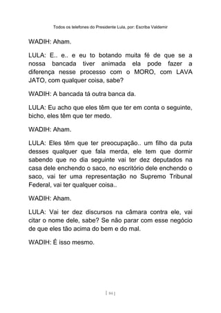 Todos os telefones do Presidente Lula, por: Escriba Valdemir
WADIH: Aham.
LULA: E.. e.. e eu to botando muita fé de que se a
nossa bancada tiver animada ela pode fazer a
diferença nesse processo com o MORO, com LAVA
JATO, com qualquer coisa, sabe?
WADIH: A bancada tá outra banca da.
LULA: Eu acho que eles têm que ter em conta o seguinte,
bicho, eles têm que ter medo.
WADIH: Aham.
LULA: Eles têm que ter preocupação.. um filho da puta
desses qualquer que fala merda, ele tem que dormir
sabendo que no dia seguinte vai ter dez deputados na
casa dele enchendo o saco, no escritório dele enchendo o
saco, vai ter uma representação no Supremo Tribunal
Federal, vai ter qualquer coisa..
WADIH: Aham.
LULA: Vai ter dez discursos na câmara contra ele, vai
citar o nome dele, sabe? Se não parar com esse negócio
de que eles tão acima do bem e do mal.
WADIH: É isso mesmo.
[ 84 ]
 