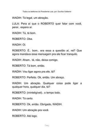 Todos os telefones do Presidente Lula, por: Escriba Valdemir
WADIH: Tá legal, um abração.
LULA: Pera aí que o ROBERTO quer falar com você,
peraí.. espera aí.
WADIH: Tá, tá bom.
ROBERTO: Oba.
WADIH: Oi.
ROBERTO: É.. bom.. era essa a questão aí, né? Que
agora mandava essa mensagem pra ele ficar tranquilo.
WADIH: Aham.. tá, não, deixa comigo.
ROBERTO: Tá bom, então.
WADIH: Vou ligar agora pra ele, tá?
ROBERTO: Perfeito. Ok, então. Um abraço.
WADIH: Um abração. Qualquer coisa pode ligar a
qualquer hora, qualquer dia, tá?
ROBERTO: (ininteligível).. o tempo todo.
WADIH: Tá certo.
ROBERTO: Ok, então. Obrigado, WADIH.
WADIH: Um abração pra você.
ROBERTO: Até logo.
[ 86 ]
 