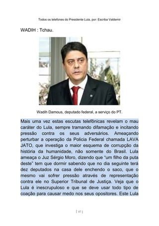 Todos os telefones do Presidente Lula, por: Escriba Valdemir
WADIH : Tchau.
Wadih Damous, deputado federal, a serviço do PT.
Mais uma vez estas escutas telefônicas revelam o mau
caráter do Lula, sempre tramando difamação e incitando
pressão contra os seus adversários. Ameaçando
perturbar a operação da Policia Federal chamada LAVA
JATO, que investiga o maior esquema de corrupção da
história da humanidade, não somente do Brasil. Lula
ameaça o Juz Sérgio Moro, dizendo que “um filho da puta
deste” tem que dormir sabendo que no dia seguinte terá
dez deputados na casa dele enchendo o saco, que o
mesmo vai sofrer pressão através de representação
contra ele no Superior Tribunal de Justiça. Veja que o
Lula é inescrupuloso e que se deve usar todo tipo de
coação para causar medo nos seus opositores. Este Lula
[ 87 ]
 