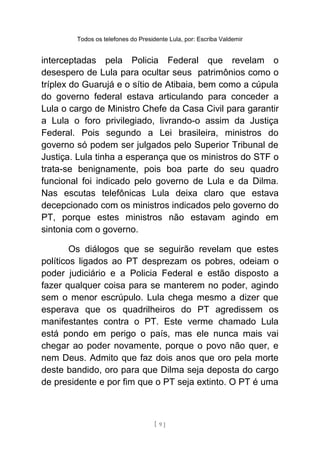 Todos os telefones do Presidente Lula, por: Escriba Valdemir
interceptadas pela Policia Federal que revelam o
desespero de Lula para ocultar seus patrimônios como o
tríplex do Guarujá e o sítio de Atibaia, bem como a cúpula
do governo federal estava articulando para conceder a
Lula o cargo de Ministro Chefe da Casa Civil para garantir
a Lula o foro privilegiado, livrando-o assim da Justiça
Federal. Pois segundo a Lei brasileira, ministros do
governo só podem ser julgados pelo Superior Tribunal de
Justiça. Lula tinha a esperança que os ministros do STF o
trata-se benignamente, pois boa parte do seu quadro
funcional foi indicado pelo governo de Lula e da Dilma.
Nas escutas telefônicas Lula deixa claro que estava
decepcionado com os ministros indicados pelo governo do
PT, porque estes ministros não estavam agindo em
sintonia com o governo.
Os diálogos que se seguirão revelam que estes
políticos ligados ao PT desprezam os pobres, odeiam o
poder judiciário e a Policia Federal e estão disposto a
fazer qualquer coisa para se manterem no poder, agindo
sem o menor escrúpulo. Lula chega mesmo a dizer que
esperava que os quadrilheiros do PT agredissem os
manifestantes contra o PT. Este verme chamado Lula
está pondo em perigo o país, mas ele nunca mais vai
chegar ao poder novamente, porque o povo não quer, e
nem Deus. Admito que faz dois anos que oro pela morte
deste bandido, oro para que Dilma seja deposta do cargo
de presidente e por fim que o PT seja extinto. O PT é uma
[ 9 ]
 