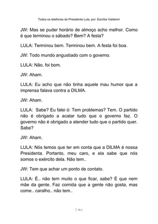 Todos os telefones do Presidente Lula, por: Escriba Valdemir
JW: Mas se puder horário de almoço acho melhor. Como
é que terminou o sábado? Bem? A festa?
LULA: Terminou bem. Terminou bem. A festa foi boa.
JW: Todo mundo angustiado com o governo.
LULA: Não, foi bom.
JW: Aham.
LULA: Eu acho que não tinha aquele mau humor que a
imprensa falava contra a DILMA.
JW: Aham.
LULA: Sabe? Eu falei ó: Tem problemas? Tem. O partido
não é obrigado a acatar tudo que o governo faz. O
governo não é obrigado a atender tudo que o partido quer.
Sabe?
JW: Aham.
LULA: Nós temos que ter em conta que a DILMA é nossa
Presidenta. Portanto, meu caro, e ela sabe que nós
somos o exército dela. Não tem..
JW: Tem que achar um ponto de contato.
LULA: É.. não tem muito o que ficar, sabe? É que nem
mãe da gente. Faz comida que a gente não gosta, mas
come.. caralho.. não tem..
[ 90 ]
 
