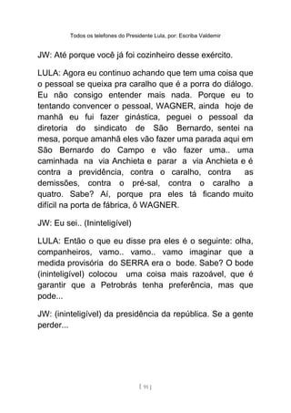 Todos os telefones do Presidente Lula, por: Escriba Valdemir
JW: Até porque você já foi cozinheiro desse exército.
LULA: Agora eu continuo achando que tem uma coisa que
o pessoal se queixa pra caralho que é a porra do diálogo.
Eu não consigo entender mais nada. Porque eu to
tentando convencer o pessoal, WAGNER, ainda hoje de
manhã eu fui fazer ginástica, peguei o pessoal da
diretoria do sindicato de São Bernardo, sentei na
mesa, porque amanhã eles vão fazer uma parada aqui em
São Bernardo do Campo e vão fazer uma.. uma
caminhada na via Anchieta e parar a via Anchieta e é
contra a previdência, contra o caralho, contra as
demissões, contra o pré-sal, contra o caralho a
quatro. Sabe? Aí, porque pra eles tá ficando muito
difícil na porta de fábrica, ô WAGNER.
JW: Eu sei.. (Ininteligível)
LULA: Então o que eu disse pra eles é o seguinte: olha,
companheiros, vamo.. vamo.. vamo imaginar que a
medida provisória do SERRA era o bode. Sabe? O bode
(ininteligível) colocou uma coisa mais razoável, que é
garantir que a Petrobrás tenha preferência, mas que
pode...
JW: (ininteligível) da presidência da república. Se a gente
perder...
[ 91 ]
 