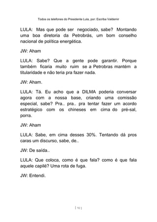 Todos os telefones do Presidente Lula, por: Escriba Valdemir
LULA: Mas que pode ser negociado, sabe? Montando
uma boa diretoria da Petrobrás, um bom conselho
nacional de política energética.
JW: Aham
LULA: Sabe? Que a gente pode garantir. Porque
também ficaria muito ruim se a Petrobras mantém a
titularidade e não teria pra fazer nada.
JW: Aham.
LULA: Tá. Eu acho que a DILMA poderia conversar
agora com a nossa base, criando uma comissão
especial, sabe? Pra.. pra.. pra tentar fazer um acordo
estratégico com os chineses em cima do pré-sal,
porra.
JW: Aham
LULA: Sabe, em cima desses 30%. Tentando dá pros
caras um discurso, sabe, de..
JW: De saída..
LULA: Que coloca, como é que fala? como é que fala
aquele capilé? Uma rota de fuga.
JW: Entendi.
[ 92 ]
 