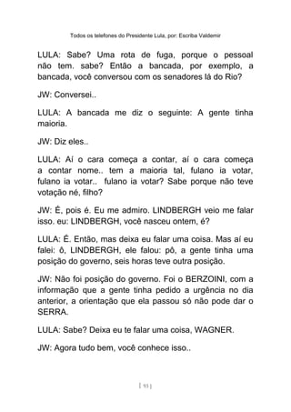 Todos os telefones do Presidente Lula, por: Escriba Valdemir
LULA: Sabe? Uma rota de fuga, porque o pessoal
não tem. sabe? Então a bancada, por exemplo, a
bancada, você conversou com os senadores lá do Rio?
JW: Conversei..
LULA: A bancada me diz o seguinte: A gente tinha
maioria.
JW: Diz eles..
LULA: Aí o cara começa a contar, aí o cara começa
a contar nome.. tem a maioria tal, fulano ia votar,
fulano ia votar.. fulano ia votar? Sabe porque não teve
votação né, filho?
JW: É, pois é. Eu me admiro. LINDBERGH veio me falar
isso. eu: LINDBERGH, você nasceu ontem, é?
LULA: É. Então, mas deixa eu falar uma coisa. Mas aí eu
falei: ô, LINDBERGH, ele falou: pô, a gente tinha uma
posição do governo, seis horas teve outra posição.
JW: Não foi posição do governo. Foi o BERZOINI, com a
informação que a gente tinha pedido a urgência no dia
anterior, a orientação que ela passou só não pode dar o
SERRA.
LULA: Sabe? Deixa eu te falar uma coisa, WAGNER.
JW: Agora tudo bem, você conhece isso..
[ 93 ]
 