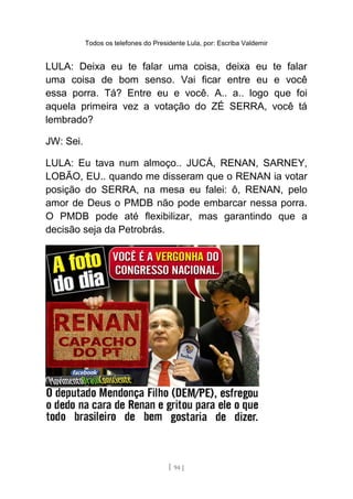 Todos os telefones do Presidente Lula, por: Escriba Valdemir
LULA: Deixa eu te falar uma coisa, deixa eu te falar
uma coisa de bom senso. Vai ficar entre eu e você
essa porra. Tá? Entre eu e você. A.. a.. logo que foi
aquela primeira vez a votação do ZÉ SERRA, você tá
lembrado?
JW: Sei.
LULA: Eu tava num almoço.. JUCÁ, RENAN, SARNEY,
LOBÃO, EU.. quando me disseram que o RENAN ia votar
posição do SERRA, na mesa eu falei: ô, RENAN, pelo
amor de Deus o PMDB não pode embarcar nessa porra.
O PMDB pode até flexibilizar, mas garantindo que a
decisão seja da Petrobrás.
[ 94 ]
 