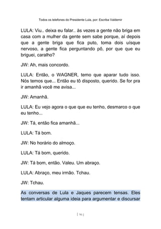 Todos os telefones do Presidente Lula, por: Escriba Valdemir
LULA: Viu.. deixa eu falar.. às vezes a gente não briga em
casa com a mulher da gente sem sabe porque, aí depois
que a gente briga que fica puto, toma dois uísque
nervoso, a gente fica perguntando pô, por que que eu
briguei, caralho?
JW: Ah, mais concordo.
LULA: Então, o WAGNER, temo que aparar tudo isso.
Nós temos que... Então eu tô disposto, querido. Se for pra
ir amanhã você me avisa...
JW: Amanhã.
LULA: Eu vejo agora o que que eu tenho, desmarco o que
eu tenho...
JW: Tá, então fica amanhã...
LULA: Tá bom.
JW: No horário do almoço.
LULA: Tá bom, querido.
JW: Tá bom, então. Valeu. Um abraço.
LULA: Abraço, meu irmão. Tchau.
JW: Tchau.
As conversas de Lula e Jaques parecem tensas. Eles
tentam articular alguma ideia para argumentar e discursar
[ 96 ]
 