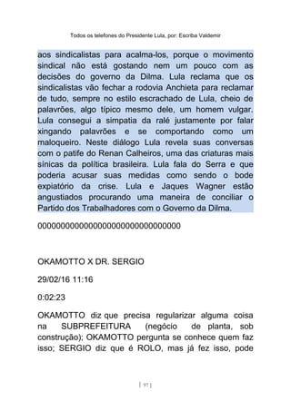 Todos os telefones do Presidente Lula, por: Escriba Valdemir
aos sindicalistas para acalma-los, porque o movimento
sindical não está gostando nem um pouco com as
decisões do governo da Dilma. Lula reclama que os
sindicalistas vão fechar a rodovia Anchieta para reclamar
de tudo, sempre no estilo escrachado de Lula, cheio de
palavrões, algo típico mesmo dele, um homem vulgar.
Lula consegui a simpatia da ralé justamente por falar
xingando palavrões e se comportando como um
maloqueiro. Neste diálogo Lula revela suas conversas
com o patife do Renan Calheiros, uma das criaturas mais
sínicas da política brasileira. Lula fala do Serra e que
poderia acusar suas medidas como sendo o bode
expiatório da crise. Lula e Jaques Wagner estão
angustiados procurando uma maneira de conciliar o
Partido dos Trabalhadores com o Governo da Dilma.
0000000000000000000000000000000
OKAMOTTO X DR. SERGIO
29/02/16 11:16
0:02:23
OKAMOTTO diz que precisa regularizar alguma coisa
na SUBPREFEITURA (negócio de planta, sob
construção); OKAMOTTO pergunta se conhece quem faz
isso; SERGIO diz que é ROLO, mas já fez isso, pode
[ 97 ]
 