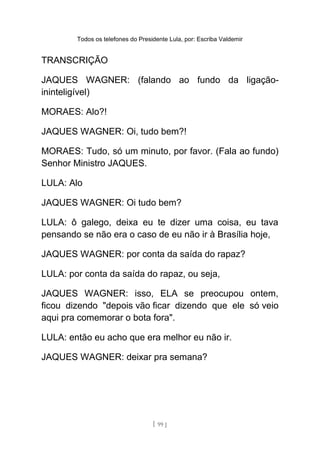 Todos os telefones do Presidente Lula, por: Escriba Valdemir
TRANSCRIÇÃO
JAQUES WAGNER: (falando ao fundo da ligação-
ininteligível)
MORAES: Alo?!
JAQUES WAGNER: Oi, tudo bem?!
MORAES: Tudo, só um minuto, por favor. (Fala ao fundo)
Senhor Ministro JAQUES.
LULA: Alo
JAQUES WAGNER: Oi tudo bem?
LULA: ô galego, deixa eu te dizer uma coisa, eu tava
pensando se não era o caso de eu não ir à Brasília hoje,
JAQUES WAGNER: por conta da saída do rapaz?
LULA: por conta da saída do rapaz, ou seja,
JAQUES WAGNER: isso, ELA se preocupou ontem,
ficou dizendo "depois vão ficar dizendo que ele só veio
aqui pra comemorar o bota fora".
LULA: então eu acho que era melhor eu não ir.
JAQUES WAGNER: deixar pra semana?
[ 99 ]
 