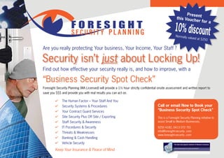 Present
                                                                                                       this Vouc
                                                                                                                 her for
                     FORESIGHT
                                                                                                                                    a

                     SECURITY PLANNING
                                                                                                     10% discount
                                                                                                      Normally va
                                                                                                                   lued at $2
                                                                                                                               50

Are you really protecting Your business, Your Income, Your Staff ?

Security isn’t just about Locking Up!
Find out how effective your security really is, and how to improve, with a

“Business Security Spot Check”
Foresight Security Planning (WA Licensed) will provide a 1½ hour strictly confidential onsite assessment and written report to
save you $$$ and provide you with real results you can act on.

        ü The Human Factor – Your Staff And You
        ü Security Systems & Procedures                                               Call or email Now to Book your
        ü Your Contract Guard Services                                                “Business Security Spot Check”
        ü Site Security Plus Off Site / Exporting                                     This is a Foresight Security Planning initiative to
        ü Staff Security & Awareness                                                  assist Small to Medium Businesses.

        ü IT Pocedures & Security                                                     9250 4182, 0413 072 701
                                                                                      info@foresight-security .com
        ü Threats & Weaknesses
                                                                                      www.foresight-security .com
        ü Banking & Cash Handling
        ü Vehicle Security

         Keep Your Insurance & Peace of Mind
 