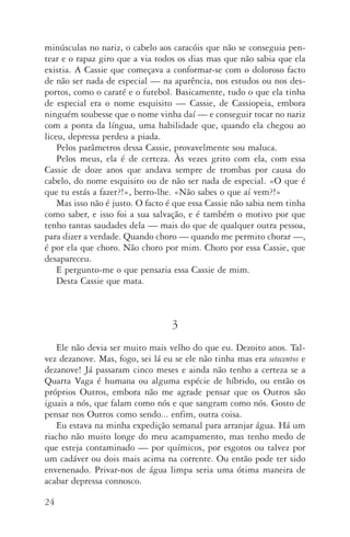 24
minúsculas no nariz, o cabelo aos caracóis que não se conseguia pen‑
tear e o rapaz giro que a via todos os dias mas que não sabia que ela
existia. A Cassie que começava a conformar­‑se com o doloroso facto
de não ser nada de especial — na aparência, nos estudos ou nos des‑
portos, como o caraté e o futebol. Basicamente, tudo o que ela tinha
de espe­cial era o nome esquisito — Cassie, de Cassiopeia, embora
ninguém soubesse que o nome vinha daí — e conseguir tocar no nariz
com a ponta da língua, uma habilidade que, quando ela chegou ao
liceu, depressa perdeu a piada.
Pelos parâmetros dessa Cassie, provavelmente sou maluca.
Pelos meus, ela é de certeza. Às vezes grito com ela, com essa
Cassie de doze anos que andava sempre de trombas por causa do
cabelo, do nome esquisito ou de não ser nada de especial. «O que é
que tu estás a fazer?!», berro­‑lhe. «Não sabes o que aí vem?!»
Mas isso não é justo. O facto é que essa Cassie não sabia nem tinha
como saber, e isso foi a sua salvação, e é também o motivo por que
tenho tantas saudades dela — mais do que de qualquer outra pessoa,
para dizer a verdade. Quando choro — quando me permito cho­rar —,
é por ela que choro. Não choro por mim. Choro por essa Cassie, que
desapareceu.
E pergunto­‑me o que pensaria essa Cassie de mim.
Desta Cassie que mata.
3
Ele não devia ser muito mais velho do que eu. Dezoito anos. Tal‑
vez dezanove. Mas, fogo, sei lá eu se ele não tinha mas era setecentos e
dezanove! Já passaram cinco meses e ainda não tenho a certeza se a
Quarta Vaga é humana ou alguma espécie de híbrido, ou então os
próprios Outros, embora não me agrade pensar que os Outros são
iguais a nós, que falam como nós e que sangram como nós. Gosto de
pensar nos Outros como sendo... enfim, outra coisa.
Eu estava na minha expedição semanal para arranjar água. Há um
riacho não muito longe do meu acampamento, mas tenho medo de
que esteja contaminado — por químicos, por esgotos ou talvez por
um cadáver ou dois mais acima na corrente. Ou então pode ter sido
envenenado. Privar­‑nos de água limpa seria uma ótima maneira de
acabar depressa connosco.
AQuintaOnda_PDF_imac.indd 24 3/26/14 4:10 PM
 