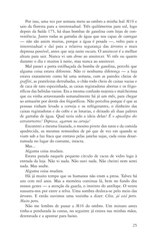 25
Por isso, uma vez por semana meto ao ombro a minha leal M16 e
saio da floresta para a interestadual. Três quilómetros para sul, logo
depois da Saída 175, há duas bombas de gasolina com lojas de con‑
veniência. Junto todas as garrafas de água que sou capaz de carregar
— não são assim muitas, porque a água é pesada —, volto para a
interestadual e daí para a relativa segurança das árvores o mais
depressa possível, antes que seja noite escura. O anoitecer é a melhor
altura para sair. Nunca vi um drone ao anoitecer. Vi três ou quatro
durante o dia e muitos à noite, mas nunca ao anoitecer.
Mal passei a porta estilhaçada da bomba de gasolina, percebi que
alguma coisa estava diferente. Não vi nenhuma diferença — a loja
estava exatamente como há uma semana, com as paredes cheias de
graffiti, as prateleiras derrubadas, o chão todo cheio de caixas vazias e
de caca de rato espezinhada, as caixas registadoras abertas e os frigo‑
ríficos das bebidas vazios. Era a mesma confusão nojenta e malcheirosa
que eu vinha atravessando semanalmente há já um mês, para chegar
ao armazém por detrás dos frigoríficos. Não percebia porque é que as
pessoas tinham levado a cerveja e os refrigerantes, o dinheiro das
caixas registadoras e do cofre e as lotarias, e deixado ali duas paletes
de garrafas de água. Qual teria sido a ideia delas? É o apocalipse dos
extraterrestres! Depressa, agarrem na cerveja!
Encontrei a mesma lixarada, o mesmo pivete dos ratos e da comida
apodrecida, os mesmos remoinhos de pó que de vez em quando se
viam sob a luz fraca que entrava pelas janelas sujas, cada coisa desar‑
rumada no lugar do costume, intacta.
Mas...
Alguma coisa mudara.
Estava parada naquele pequeno círculo de cacos de vidro logo à
entrada da loja. Não vi nada. Não ouvi nada. Não cheirei nem senti
nada. Mas soube.
Alguma coisa mudara.
Há já muito tempo que os humanos não eram a presa. Talvez há
uns cem mil anos. Mas a memória continua lá, bem no fundo dos
nossos genes — a atenção da gazela, o instinto do antílope. O vento
sussurra­‑nos por entre a relva. Uma sombra desloca­‑se pelo meio das
árvores. E então ouvimos uma vozinha a dizer: Chiu, já está perto.
Muito perto.
Não me lembro de puxar a M16 do ombro. Um minuto antes
tinha­‑a pendurada às costas, no seguinte já estava nas minhas mãos,
destravada e a apontar para baixo.
AQuintaOnda_PDF_imac.indd 25 3/26/14 4:10 PM
 