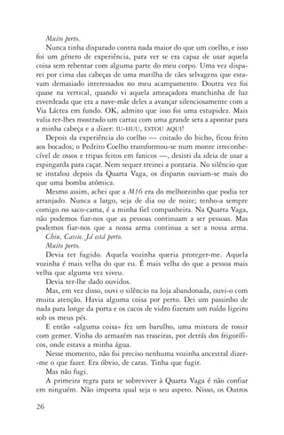 26
Muito perto.
Nunca tinha disparado contra nada maior do que um coelho, e isso
foi um género de experiência, para ver se era capaz de usar aquela
coisa sem rebentar com alguma parte do meu corpo. Uma vez dispa‑
rei por cima das cabeças de uma matilha de cães selvagens que esta‑
vam demasiado interessados no meu acampamento. Doutra vez foi
quase na vertical, quando vi aquela ameaçadora manchinha de luz
esverdeada que era a nave­‑mãe deles a avançar silenciosamente com a
Via Láctea em fundo. OK, admito que isso foi uma estupidez. Mais
valia ter­‑lhes mostrado um cartaz com uma grande seta a apontar para
a minha cabeça e a dizer: iu­‑huu, estou aqui!
Depois da experiência do coelho — coitado do bicho, ficou feito
aos bocados; o Pedrito Coelho transformou­‑se num monte irreconhe‑
cível de ossos e tripas feitos em fanicos —, desisti da ideia de usar a
espingarda para caçar. Nem sequer treinei a pontaria. No silêncio que
se instalou depois da Quarta Vaga, os disparos ouviam­‑se mais do
que uma bomba atómica.
Mesmo assim, achei que a M16 era do melhorzinho que podia ter
arranjado. Nunca a largo, seja de dia ou de noite; tenho­‑a sempre
comigo no saco­‑cama, é a minha fiel companheira. Na Quarta Vaga,
não podemos fiar­‑nos que as pessoas continuam a ser pessoas. Mas
podemos fiar­‑nos que a nossa arma continua a ser a nossa arma.
Chiu, Cassie. Já está perto.
Muito perto.
Devia ter fugido. Aquela vozinha queria proteger­‑me. Aquela
vozinha é mais velha do que eu. É mais velha do que a pessoa mais
velha que alguma vez viveu.
Devia ter­‑lhe dado ouvidos.
Mas, em vez disso, ouvi o silêncio na loja abandonada, ouvi­‑o com
muita atenção. Havia alguma coisa por perto. Dei um passinho de
nada para longe da porta e os cacos de vidro fizeram um ruído ligeiro
sob os meus pés.
E então «alguma coisa» fez um barulho, uma mistura de tossir
com gemer. Vinha do armazém nas traseiras, por detrás dos frigorífi‑
cos, onde estava a minha água.
Nesse momento, não foi preciso nenhuma vozinha ancestral dizer­
‑me o que fazer. Era óbvio, de caras. Tinha que fugir.
Mas não fugi.
A primeira regra para se sobreviver à Quarta Vaga é não confiar
em ninguém. Não importa qual seja o seu aspeto. Nisso, os Outros
AQuintaOnda_PDF_imac.indd 26 3/26/14 4:10 PM
 