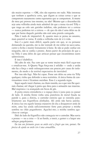 27
são muito espertos — OK, eles são espertos em tudo. Não interessa
que tenham a aparência certa, que digam as coisas certas e que se
comportem exatamente como esperamos que se comportem. A morte
do meu pai provou isso mesmo, ou não? Mesmo que a desconhecida
seja uma velhinha ainda mais adorável do que a nossa tia­‑avó Tilly e
que traga ao colo um gatinho indefeso, não podemos ter a certeza
— nunca podemos ter a certeza — de que ela não é uma deles ou de
que por baixo daquele gatinho não está uma pistola carregada.
Não é nada de impossível. E, quanto mais se pensa no assunto,
mais possível se torna. E então a velhinha tem de ir à vida.
Isso é a parte mais difícil, aquela parte em que, se eu pensasse
demasiado na questão, me ia dar vontade de me enfiar no saco­‑cama,
correr o fecho e morrer lentamente à fome. Se não se pode confiar em
ninguém, não se confia e pronto. Antes partir do princípio de que a
tia Tilly é uma deles do que arriscar pensar que encontrámos outro
sobre­vivente.
E isso é diabólico.
Dá cabo de nós. Faz com que se torne muito mais fácil caçar­‑nos
e erradicar­‑nos. A Quarta Vaga força­‑nos à solidão — onde a união
não faz a força e onde enlouquecemos aos poucos por causa do isola‑
mento, do medo e da terrível expectativa do inevitável.
Por isso não fugi. Não fui capaz. Fosse um deles ou uma tia Tilly
qualquer, tinha que defender o meu território. A única forma de con‑
tinuarmos vivos é ficarmos sozinhos. Essa é a segunda regra.
Segui aquele tossir choroso, ou choro tossido, ou o que raio lhe quei­
ram chamar, até chegar à porta que dava para o armazém nas traseiras.
Mal respirava e ia avançando em bicos de pés.
A porta estava entreaberta e o espaço dava à justa para eu passar
de lado. À minha frente tinha uma prateleira de metal fixada na
parede e, para a direita, o corredor estreito que se estendia para­
lelamente aos frigoríficos alinhados. Ali atrás não havia janelas.
A única luz era aquele laranja enjoativo do dia a desaparecer atrás de
mim, uma luz ainda suficientemente forte para projetar a minha
sombra no chão peganhento. Agachei­‑me; a minha sombra aga­
chou­‑se comigo.
Dali do lado do frigorífico não conseguia ver o corredor. Mas ouvia
a pessoa — ou a coisa — lá ao fundo, a tossir, a gemer e a largar uns
soluços gorgolejantes.
Ou tem um ferimento grave ou então está a fingir que tem, pensei. Ou
precisa de ajuda ou então isto é uma armadilha.
AQuintaOnda_PDF_imac.indd 27 3/26/14 4:10 PM
 