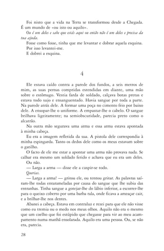 28
Foi nisto que a vida na Terra se transformou desde a Chegada.
É um mundo de «ou isto ou aquilo».
Ou é um deles e sabe que estás aqui ou então não é um deles e precisa da
tua ajuda.
Fosse como fosse, tinha que me levantar e dobrar aquela esquina.
Por isso levantei­‑me.
E dobrei a esquina.
4
Ele estava caído contra a parede dos fundos, a seis metros de
mim, as suas pernas compridas estendidas em diante, uma mão
sobre o estômago. Vestia farda de soldado, calçava botas pretas e
estava todo sujo e ensanguentado. Havia sangue por toda a parte.
Na parede atrás dele. A formar uma poça no cimento frio por baixo
dele. A ensopar­‑lhe o uniforme. A empastar­‑lhe o cabelo. O sangue
brilhava ligeiramente; na semiobscuridade, parecia preto como o
alcatrão.
Na outra mão segurava uma arma e essa arma estava apontada
à minha cabeça.
Eu era a imagem refletida da sua. A pistola dele correspondia à
minha espingarda. Tanto os dedos dele como os meus estavam sobre
o gatilho.
O facto de ele me estar a apontar uma arma não provava nada. Se
calhar era mesmo um soldado ferido e achava que eu era um deles.
Ou não.
—	Larga a arma — disse ele a cuspir­‑se todo.
Querias.
—	Larga a arma! — gritou ele, ou tentou gritar. As palavras saí­
ram­‑lhe todas entarameladas por causa do sangue que lhe subia das
entranhas. Tinha sangue a gotejar­‑lhe do lábio inferior, a escorrer­‑lhe
para o queixo coberto por uma barba rala, onde ficava a ameaçar cair,
e a brilhar­‑lhe nos dentes.
Abanei a cabeça. Estava em contraluz e rezei para que ele não visse
como eu tremia ou o medo nos meus olhos. Aquilo não era o mesmo
que um coelho que foi estúpido que chegasse para vir ao meu acam‑
pamento numa manhã ensolarada. Aquilo era uma pessoa. Ou, se não
era, parecia.
AQuintaOnda_PDF_imac.indd 28 3/26/14 4:10 PM
 