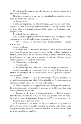 29
O problema de matar é que não sabemos se somos capazes de o
fazer até o fazermos.
Ele disse o mesmo pela terceira vez, não tão alto como da segunda.
Saiu­‑lhe como uma súplica.
—	Larga a arma.
A mão que segurava a pistola estremeceu. A ponta do cano virou­
‑se para o chão. Foi um pequeno movimento, mas por aquela altura
os meus olhos já se tinham ajustado à luz e vi um fio de sangue escor­
rer pelo cano.
E então ele largou a pistola.
Caiu­‑lhe entre as pernas com um ruído metálico. Ele ergueu a mão
vazia no ar, acima do ombro, com a palma para diante.
—	OK — disse, com um meio­sorriso ensanguentado. — Agora
é a tua vez.
Abanei a cabeça.
—	A outra mão — respondi. Rezei para que a minha voz soasse
mais forte do que eu me sentia. Os meus joelhos tinham começado a
tremer, doíam­‑me os braços e tinha a cabeça às voltas. Para além disso,
também estava a lutar contra a vontade de vomitar. Não sabemos se
somos capazes de o fazer até o fazermos.
—	Não consigo — disse ele.
—	A outra mão.
—	Se mexer esta mão, acho que o meu estômago sai para fora.
Ajeitei a coronha da espingarda contra o ombro. Estava a suar, a
tremer e a tentar pensar. Ou isto ou aquilo, Cassie. O que é que vais fazer,
isto ou aquilo?
—	Estou a morrer — disse ele sem rodeios. Àquela distância, os
seus olhos eram dois pontinhos de luz refletida. — Por isso, ou acabas
comigo ou então ajudas­‑me. Sei que és humana...
—	Como é que sabes? — perguntei logo, antes que ele morresse.
Se fosse mesmo um soldado, talvez soubesse ver a diferença. Essa seria
uma informação muito útil.
—	Porque, se não fosses, já tinhas disparado. — Tornou a sorrir,
fazendo duas covinhas na cara, e foi então que percebi como era novo.
Só devia ter mais uns dois anos do que eu. — Vês? — murmurou ele.
— É assim que tu também sabes.
—	É assim que eu sei o quê? — Estavam a vir­‑me as lágrimas aos
olhos. O seu corpo prostrado ondulou na minha visão como uma
imagem naqueles espelhos das feiras. Mas não me atrevi a tirar a mão
da arma para limpar os olhos.
AQuintaOnda_PDF_imac.indd 29 3/26/14 4:10 PM
 