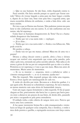 30
—	Que eu sou humano. Se não fosse, tinha disparado contra ti.
Fazia sentido. Ou faria sentido porque eu queria que fizesse sen‑
tido? Talvez ele tivesse largado a arma para me fazer largar a minha
e, depois de eu fazer isso, fosse tirar para fora a segunda arma, que
trazia escondida debaixo do uniforme, e então a bala diria «olá» aos
meus miolos.
Foi isto o que os Outros nos fizeram. Não podemos juntar­‑nos para
lutar se não confiarmos uns nos outros. E, se não confiarmos uns nos
outros, não há esperança.
Como fazer os humanos desaparecerem da Terra? Faz­‑se a huma‑
nidade desaparecer dos humanos.
—	Tenho que ver a tua outra mão — repliquei.
—	Já te disse...
—	Tenho que ver a tua outra mão! — Então a voz falhou­‑me. Não
pude evitá­‑lo.
Ele perdeu a cabeça.
—	Então vais ter que me matar, cabrona! Mata­‑me de uma vez e
pronto!
Deixou a cabeça descair contra a parede, abriu a boca e deixou
escapar um terrível uivo angustiado que ecoou pelas paredes, pelo
chão e pelo teto, entrando­‑me pelos ouvidos adentro. Não sabia se ele
estava a gritar de dor ou por ter compreendido que eu não o ia salvar.
Permitira­‑se ter esperança e é isso o que nos mata. Mata­‑nos antes de
morrermos. Muito antes de morrermos.
—	Se eu ta mostrar — arquejou, meio a embalar­‑se sobre o
cimento ensanguentado —, se eu ta mostrar, ajudas­‑me?
Não lhe respondi. Não respondi porque não tinha uma resposta.
Estava a levar aquilo um nanossegundo de cada vez.
E então ele decidiu por mim. Recusou­‑se a deixá­‑los ganhar, é o
que agora acho. Recusou­‑se a abandonar a esperança. Se isso o matasse,
ao menos morreria com uma réstia de humanidade intacta.
Com um esgar, ergueu lentamente a mão esquerda. O dia já quase
chegara ao fim, praticamente não havia luz e a pouca que havia pare‑
cia estar a afastar­‑se aos poucos da sua fonte, de detrás dele, passando
por mim e escapando­‑se pela porta entreaberta.
O soldado tinha a mão coberta de sangue meio seco. Parecia que
trazia uma luva carmesim.
A luz quase inexistente beijou­‑lhe a mão ensanguentada e treme‑
luziu ao longo de qualquer coisa comprida, fina e metálica, e então o
meu dedo premiu o gatilho, a espingarda escoiceou com força contra
AQuintaOnda_PDF_imac.indd 30 3/26/14 4:10 PM
 