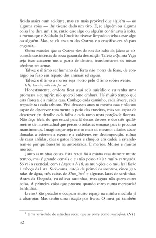 32
ficado assim num acidente, mas era mais provável que alguém — ou
alguma coisa — lhe tivesse dado um tiro. E, se alguém ou alguma
coisa lhe dera um tiro, então esse algo ou alguém continuava à solta,
a menos que o Soldado do Crucifixo tivesse limpado o sebo a esse algo
ou alguém. Mas, se ele era um dos Outros e o crucifixo era só para
enganar...
Outra maneira que os Outros têm de nos dar cabo do juízo: as cir­
cunstâncias incertas da nossa garantida destruição. Talvez a Quin­ta Vaga
seja isso: atacarem­‑nos a partir de dentro, transformarem os nossos
cére­bros em armas.
Talvez o último ser humano da Terra não morra de fome, de con‑
tágio ou feito em repasto dos animais selvagens.
Talvez o último a morrer seja morto pelo último sobrevivente.
OK, Cassie, não vás por aí.
Honestamente, embora ficar aqui seja suicídio e eu tenha uma
promessa a cumprir, não quero ir­‑me embora. Há muito tempo que
esta floresta é a minha casa. Conheço cada caminho, cada árvore, cada
trepadeira e cada arbusto. Vivi dezasseis anos na mesma casa e não sou
capaz de descrever totalmente o pátio das traseiras, mas sou capaz de
descrever em detalhe cada folha e cada ramo nesta porção de floresta.
Não faço ideia do que estará para lá destas árvores e dos três quiló‑
metros de interestadual que percorro todas as semanas para ir pro­curar
mantimentos. Imagino que seja muito mais do mesmo: cidades aban‑
donadas a federem a esgoto e a cadáveres em decomposição, ruínas
de casas ardidas, cães e gatos ferozes e choques em cadeia a estende­
rem­‑se por quilómetros na autoestrada. E mortos. Muitos e muitos
mortos.
Junto as minhas coisas. Esta tenda foi a minha casa durante muito
tempo, mas é grande demais e eu não posso viajar muito carregada.
Só vai o essencial, com a Luger, a M16, as munições e o meu leal facão
à cabeça da lista. Saco­‑cama, estojo de primeiros socorros, cinco gar‑
rafas de água, três caixas de Slim Jims1
e algumas latas de sardinhas.
Antes da Chegada, eu odiava sardinhas, mas agora não quero outra
coisa. A primeira coisa que procuro quando entro numa mercearia?
Sardinhas.
Livros? São pesados e ocupam muito espaço na minha mochila já
a abarrotar. Mas tenho uma fixação por livros. O meu pai também
1
Uma variedade de salsichas secas, que se come como snack­‑food. (NT)
AQuintaOnda_PDF_imac.indd 32 3/26/14 4:10 PM
 