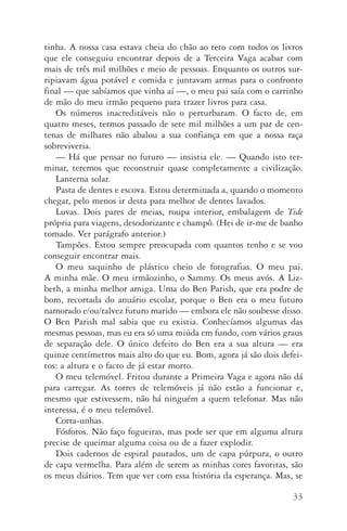 33
tinha. A nossa casa estava cheia do chão ao teto com todos os livros
que ele conseguiu encontrar depois de a Terceira Vaga acabar com
mais de três mil milhões e meio de pessoas. Enquanto os outros sur‑
ripiavam água potável e comida e juntavam armas para o confronto
final — que sabíamos que vinha aí —, o meu pai saía com o carrinho
de mão do meu irmão pequeno para trazer livros para casa.
Os números inacreditáveis não o perturbaram. O facto de, em
quatro meses, termos passado de sete mil milhões a um par de cen‑
tenas de milhares não abalou a sua confiança em que a nossa raça
sobreviveria.
—	Há que pensar no futuro — insistia ele. — Quando isto ter‑
minar, teremos que reconstruir quase completamente a civilização.
Lanterna solar.
Pasta de dentes e escova. Estou determinada a, quando o momento
chegar, pelo menos ir desta para melhor de dentes lavados.
Luvas. Dois pares de meias, roupa interior, embalagem de Tide
própria para viagens, desodorizante e champô. (Hei de ir­‑me de banho
tomado. Ver parágrafo anterior.)
Tampões. Estou sempre preocupada com quantos tenho e se vou
conseguir encontrar mais.
O meu saquinho de plástico cheio de fotografias. O meu pai.
A mi­nha mãe. O meu irmãozinho, o Sammy. Os meus avós. A Liz‑
beth, a minha melhor amiga. Uma do Ben Parish, que era podre de
bom, recortada do anuário escolar, porque o Ben era o meu futuro
namorado e/ou/talvez futuro marido — embora ele não soubesse disso.
O Ben Parish mal sabia que eu existia. Conhecíamos algumas das
mesmas pessoas, mas eu era só uma miúda em fundo, com vários graus
de separação dele. O único defeito do Ben era a sua altura — era
quinze centímetros mais alto do que eu. Bom, agora já são dois defei‑
tos: a altura e o facto de já estar morto.
O meu telemóvel. Fritou durante a Primeira Vaga e agora não dá
para carregar. As torres de telemóveis já não estão a funcionar e,
mesmo que estivessem, não há ninguém a quem telefonar. Mas não
interessa, é o meu telemóvel.
Corta­‑unhas.
Fósforos. Não faço fogueiras, mas pode ser que em alguma altura
precise de queimar alguma coisa ou de a fazer explodir.
Dois cadernos de espiral pautados, um de capa púrpura, o outro
de capa vermelha. Para além de serem as minhas cores favoritas, são
os meus diários. Tem que ver com essa história da esperança. Mas, se
AQuintaOnda_PDF_imac.indd 33 3/26/14 4:10 PM
 
