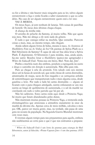 34
eu for a última e não houver mais ninguém para os ler, talvez algum
extraterrestre o faça e então ficarão a saber exatamente o que eu acho
deles. No caso de ser algum extraterrestre quem está a ler isto:
VAI À MERDA.
Os meus Sugus, já sem nenhum de laranja. Três caixas de pastilhas
de hortelã. Os meus dois últimos chupa­‑chupas.
A aliança da minha mãe.
O ursinho de peluche do Sammy, já muito velho. Não que agora
seja meu. Não me abraço a ele nem nada do género.
É tudo o que consigo enfiar na mochila. Que estranho. Parecem
coisas a mais, mas, ao mesmo tempo, não chegam.
Ainda cabem alguns livros de bolso, mesmo à rasca. As Aventuras de
Huckleberry Finn ou As Vinhas da Ira? Os poemas de Sylvia Plath ou o
Shel Silverstein do Sammy? É capaz de não ser boa ideia levar a Sylvia
Plath. É deprimente. O Silverstein é para miúdos, mas, ainda assim,
faz­‑me sorrir. Resolvo levar o Huckleberry (parece­‑me apropriado) e
Where the Sidewalk Ends. Vemo­‑nos em breve, Shel. Vem daí, Jim2
.
Ponho a mochila num dos ombros, penduro a espingarda no outro
e desço o caminho em direção à autoestrada. Não olho para trás.
Paro ao chegar à orla do arvoredo. Um talude com seis metros
desce até às faixas de sentido sul, que estão cheias de carros destruídos,
amontoados de roupa, sacos do lixo rasgados e as carroçarias ardidas
de semirreboques que transportavam tudo e mais alguma coisa, desde
gasolina a leite. Por todo o lado há carros destruídos — alguns só
ficaram com o para­‑choques amolgado, outros enfaixaram­‑se uns nos
outros ao longo de quilómetros de autoestrada, e o sol da manhã vai
cintilando em todo o vidro partido que há por ali.
Não há cadáveres. Estes carros estão aqui desde a Primeira Vaga;
há muito que foram abandonados pelos donos.
Não morreram muitas pessoas na Primeira Vaga, a tremenda onda
eletromagnética que atravessou a atmosfera exatamente às onze da
manhã do décimo dia. Apenas cerca de meio milhão, calculou o meu
pai. OK, parece ser muita gente, mas, na verdade, não passa de uma
gota no oceano da população. Na Segunda Guerra Mundial morreram
cem vezes mais.
E tivemos algum tempo para nos prepararmos para aquilo, embora
não soubéssemos ao certo para o que é que nos estávamos a preparar.
2
Where the Sidewalk Ends é um livro de poemas para crianças de Shel
Si­lverstein, autor já falecido; «Pirate Captain Jim» é um dos poemas. (NT)
AQuintaOnda_PDF_imac.indd 34 3/26/14 4:10 PM
 